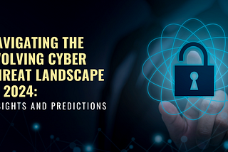 Navigating the Evolving Cyber Threat Landscape in 2024: Insights and Predictions