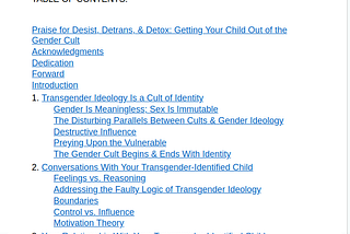 TABLE OF CONTENTS:

Praise for Desist, Detrans, & Detox: Getting Your Child Out of the Gender Cult
Acknowledgments
Dedication
Forward
Introduction
1. Transgender Ideology Is a Cult of Identity
Gender Is Meaningless; Sex Is Immutable
The Disturbing Parallels Between Cults & Gender Ideology
Destructive Influence
Preying Upon the Vulnerable
The Gender Cult Begins & Ends With Identity
2. Conversations With Your Transgender-Identified Child
Feelings vs. Reasoning
Addressing the Faulty Logic of Transgender Ideology
Boundaries
Control vs. Influence
Motivation Theory
3. Your Relationship With Your Transgender-Identified Child