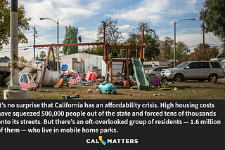 It’s no surprise that California has an affordability crisis. High housing costs have squeezed 500,000 people out of the state and forced tens of thousands onto its streets. But there’s an oft-overlooked group of residents — 1.6 million of them — who live in mobile home parks.