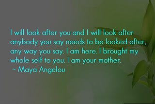 Maya Angelou quote “I will look after you and I will look after anybody you say needs to be looked after, any way you say. I am here. I brought my whole self to you. I am your mother.