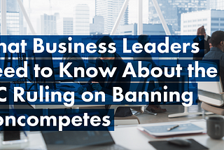 What Business Leaders Need to Know About the FTC Ruling on Banning Noncompetes