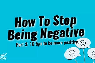 HOW TO STOP BEING NEGATIVE! (PART 3): 10 TIPS TO HELP YOU BECOME MORE POSITIVE.