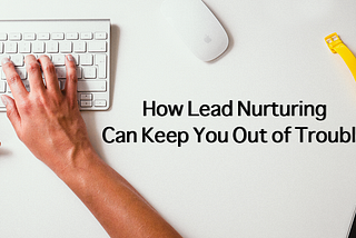 How Lead Nurturing Can Keep You Out of Trouble