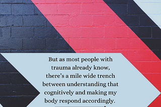 Image: A wall painted with a black, red, and grey geometric shape similar to an arrow. Grey arrow text box. Text: But as most people with trauma already know, there’s a mile wide trench between understanding that cognitively and making my body respond accordingly. “Therapy Updates: Moving Forward”