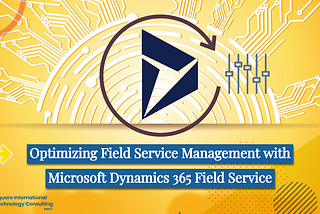 Optimizing Field Service Management with Microsoft Dynamics 365 Field Service