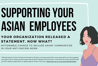 A transparent box with a white border against a teal background. Inside the box is the title “supporting your Asian employees.” Underneath this title is the text “your organization released a statement. Now what? Actionable change to include Asian communities in your anti-racism work.” Illustration of an Asian woman with short black hair and a purple tank top in the bottom right corner. Below the box is text noting that Asian and API terminology in the article is not to be used interchangeably.