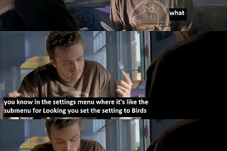 A meme with Jesse and Mr White from Breaking Bad. Jesse: “You just go in the settings menu in your brain and you set the Look At Birds toggle to On.” Mr White: “what.” Jesse: “you know in the settings menu where it’s like the submenu for Looking you set the setting to Birds” (cont’d) “and then instead of looking at objects or trees or shapes or whatever your Looking is set for Birds. it sometimes gets squirrels too so watch out” Mr White: “kirby what the fuck are you talking about”