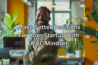 Make Better Decisions For Your Startup With A VC Mindset