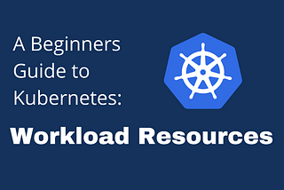 A Beginners Guide to Understanding Kubernetes: Workload Resources