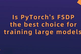 It’s 2023. Is PyTorch’s FSDP the best choice for training large models?