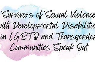 Ink blot with the words “survivors of sexual violence with developmental Disabilities in LGBTQ and Transgender Communities Speak Out”