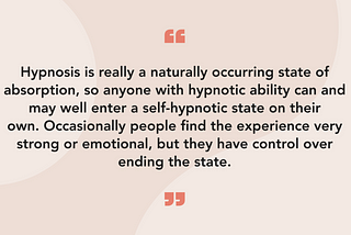 Hypnosis is really a naturally occurring state of absorption, so anyone with hypnotic ability can and may well enter a self-hypnotic state on their own. Occasionally people find the experience very strong or emotional, but they have control over ending the state.