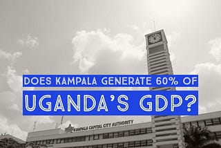 Is Kampala Responsible For 60% Of Uganda’s GDP?