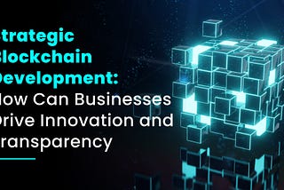 Strategic Blockchain Development: How Can Businesses Drive Innovation and Transparency