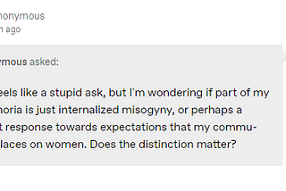 this feels like a stupid ask, but I’m wondering if part of my dysphoria is just internalized misogyny, or perhaps a threat response towards expectations that my community places on women. Does the distinction matter?