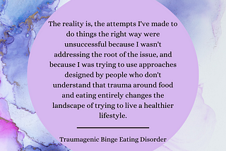 Image: Blue, purple, and metallic gold watercolor background with light purple, circular textbox. Text: The reality is, the attempts I’ve made to do things the right way were unsuccessful because I wasn’t addressing the root of the issue, and because I was trying to use approaches designed by people who don’t understand that trauma around food and eating entirely changes the landscape of trying to live a healthier lifestyle. “Traumagenic Binge Eating Disorder”