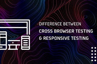 Understanding The Difference Between Cross Browser Testing & Responsive Testing
