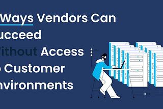 5 Ways Vendors Can Succeed Without Access to Customer Environments