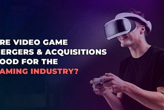 The video game merger & acquisition trend and its impact on the Gaming Industry