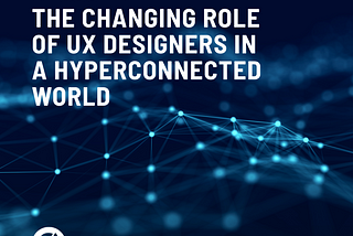 THE CHANGING ROLE OF UX DESIGNERS IN A HYPERCONNECTED WORLD