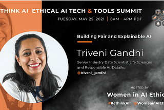 Rethink AI: Ethical AI Tech & Tools Summit. Tuesday, May 25, 2021, 8AM to 4PM PDT. Hosted by Women in AI Ethics (™). #RethinkAI Twitter Handle: @WomenInAiEthicsAI Building Fair and Explainable AI: Triveni Gandhi, Senior Industry Data Scientist Life Sciences and Responsible AI, Dataiku. Twitter Handle: @triveni_gandhi