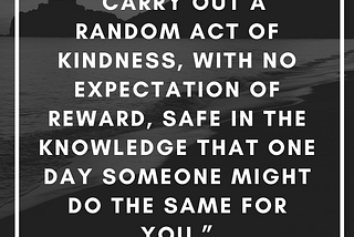 carry out a random act of kindness, with no expectation of reward, safe in the knowledge that one day someone might do the same for you” Princess Diana.
