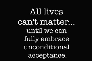 All lives can’t matter, until we can fully embrace unconditional acceptance.