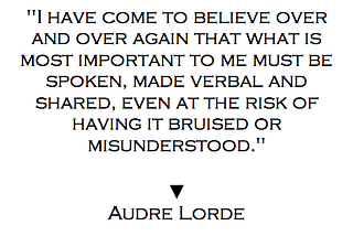 “I have come to believe over and over again that what is most important to me must be spoken, made verbal and shared, even at the risk of having it bruised or misunderstood.” Audre Lorde