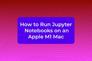 How to Run Jupyter Notebooks on an Apple M1 Mac