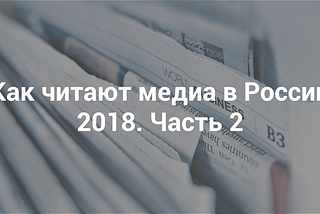 Как читают медиа в России 2018. Часть 2