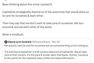 Image of a quote tweet by Dayna Lynn Nuckolls
 
 Post: Been thinking about this since I posted it. Capitalists strategically deprive us of the autonomy that would allow us to care for ourselves & each other. Then they say that we don’t want to take care of ourselves. We turn around & accuse each other of the same. What a mindfuck.
 
 Quoted post: We actually want to care for ourselves but you are preventing us from doing so. The premise of capitalism is that workers take care of capitalists. Sla