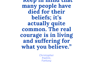 Keep in mind that many people have died for their beliefs; it’s actually quite common. The real courage is in living and suffering for what you believe. ― Christopher Paolini, Eragon