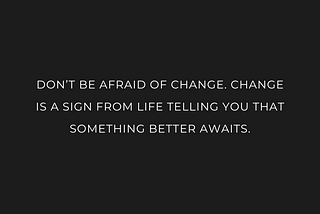 DON’T BE AFRAID OF CHANGE. CHANGE IS A SIGN FROM LIFE TELLING YOU THAT SOMETHING BETTER AWAITS.