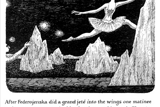 A page from Edward Gorey’s book, “The Gilded Bat” (1966). The illustration depicts a ballerina in a performance tutu leaping behind a prop-mountain. Below the illustration reads the text, “After Federojenska did a grand jete into the wings one matinee and was never seen again, Maud took over Oiseau de Glace to great acclaim”.