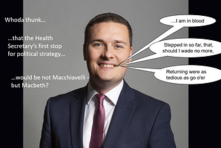 The image is of Health Secretary Wes Streeting. The speech allocated to him is from Macbeth, Act III, sc. 4: “ “I am in blood / Stepped in so far, that, should I wade no more, / Returning were as tedious as go o’er”. The accompanying headlines read: “Whoda thunk…that the Health Secretary’s first stop for political strategy…would be not Macchiavelli — but Macbeth?”