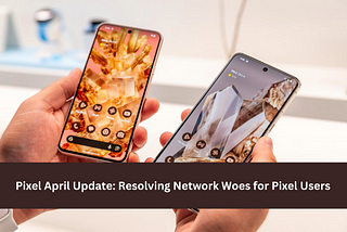 Pixel April Update: Resolving Network Woes for Pixel Users