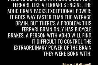 “I like to compare the ADHD brain to a Ferrari. Like a Ferrari’s engine, the ADHD brain packs exceptional power; it goes way faster than the average brain. But there’s a problem: this Ferrari brain only has bicycle brakes. A person with ADHD will find it difficult to control the extraordinary power of the brain they were born with.” — ADHD Explained: Your Toolkit to Understanding and Thriving by Edward Hallowell https://read.amazon.co.uk/kp/kshare?asin=B0CDG76Y5S&id=so6qg4ih35cpro7ztez43ud3ye
