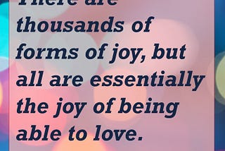 There are thousands of forms of joy, but all are essentially the joy of being able to love. — Michael Ende, author