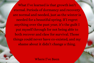 Background: Snow piled on thin tree limbs with red berries. Red circular text box in front of image. Text: What I’ve learned is that growth isn’t eternal. Periods of dormancy and recovery are normal and needed, just as the winter is needed for a beautiful spring. If I regret anything over the past year, it’s the guilt I put myself through for not being able to both recover and claw for survival. Those things could never have co-existed, and my shame about it didn’t change a thing.