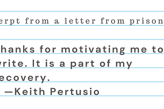Excerpt from a letter from prison: ““Thanks for motivating me to write. It is a part of my recovery.” Keith Pertusio