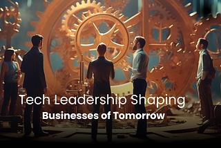 Tech Leadership Shaping Businesses of Tomorrow