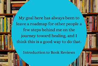 Image: A crowded, wooden bookshelf with a robin’s egg blue text box in the center. Text: My goal here has always been to leave a roadmap for other people a few steps behind me on the journey toward healing, and I think this is a good way to do that. “Introduction to Book Reviews”