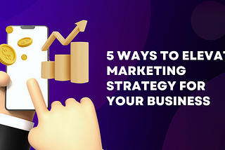 5 Ways to elevate marketing strategy for your business