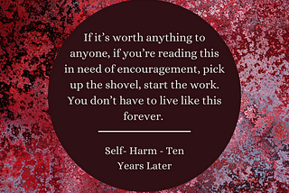 Image: Background — Red, maroon, oxblood and pink speckled background that looks like a rust formation. Maroon text box with white text. Text: If it’s worth anything to anyone, if you’re reading this in need of encouragement, pick up the shovel, start the work. You don’t have to live like this forever. “Self-Harm — Ten Years Later”