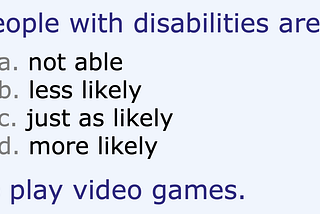 Multiple choice: People with disabilities are a) not able, b) less likely, c) just as likely, or d) more likely to play video games.