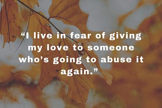“I live in fear of giving my love to someone who’s going to abuse it again.”