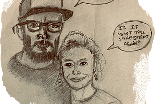 A pencil sketch drawing of a man wearing a hat with a speech bubble next to him that says, “I’m having vengeful thoughts.” Beside the man is his wife with a speech bubble that says in response, “Is it about tire spike strips again?”