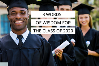 3 Words of Wisdom for the Class of 2020 (and for you, even if you’re not graduating)
