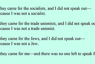 First they came for the socialists, and I did not speak out — Because I was not a socialist. Then they came for the trade unionists, and I did not speak out — Because I was not a trade unionist. Then they came for the Jews, and I did not speak out — Because I was not a Jew. Then they came for me — and there was no one left to speak for me.