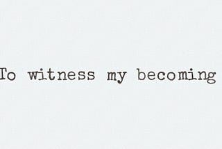 To witness my becoming